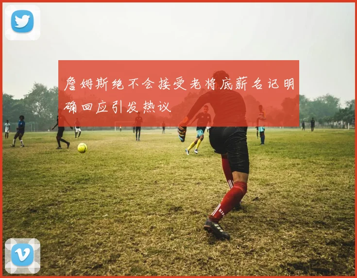 詹姆斯绝不会接受老将底薪名记明确回应引发热议