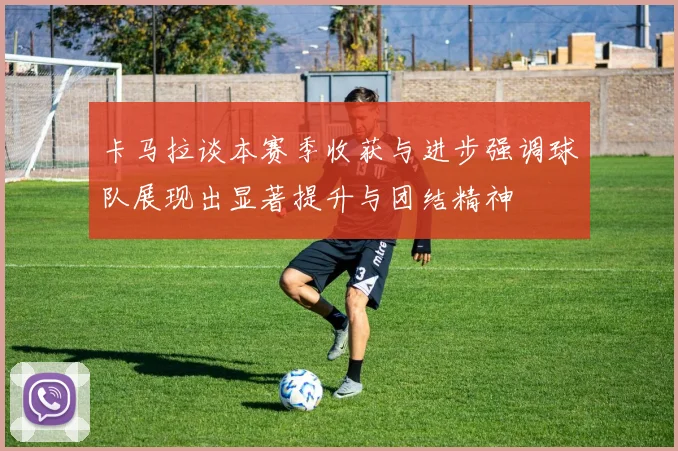 卡马拉谈本赛季收获与进步强调球队展现出显著提升与团结精神