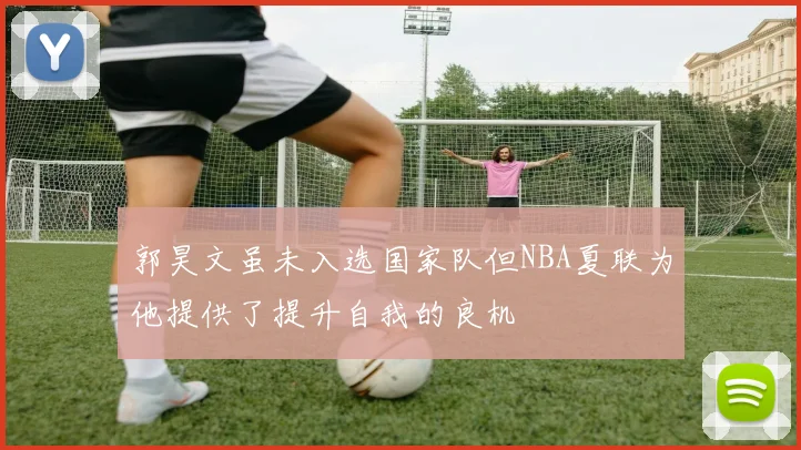 郭昊文虽未入选国家队但NBA夏联为他提供了提升自我的良机