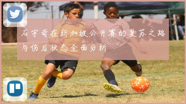 石宇奇在新加坡公开赛的复苏之路与伤后状态全面分析