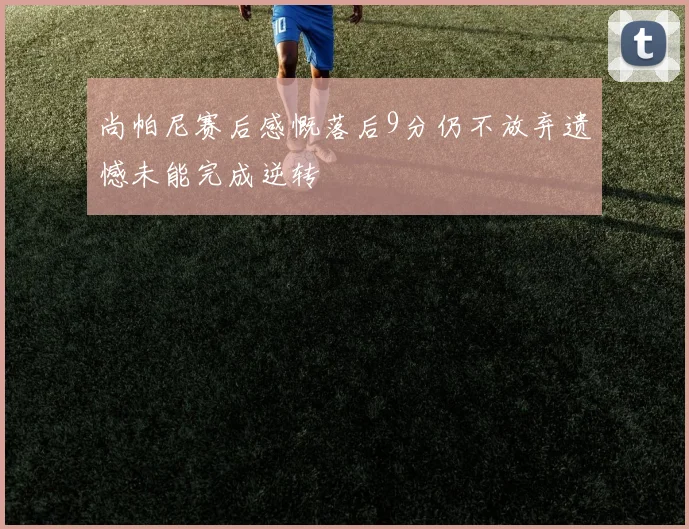 尚帕尼赛后感慨落后9分仍不放弃遗憾未能完成逆转