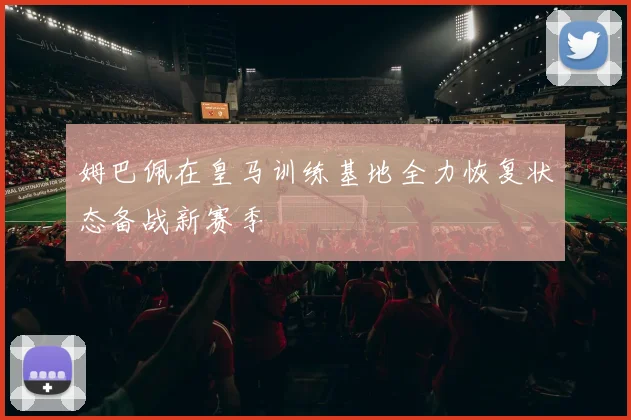 姆巴佩在皇马训练基地全力恢复状态备战新赛季