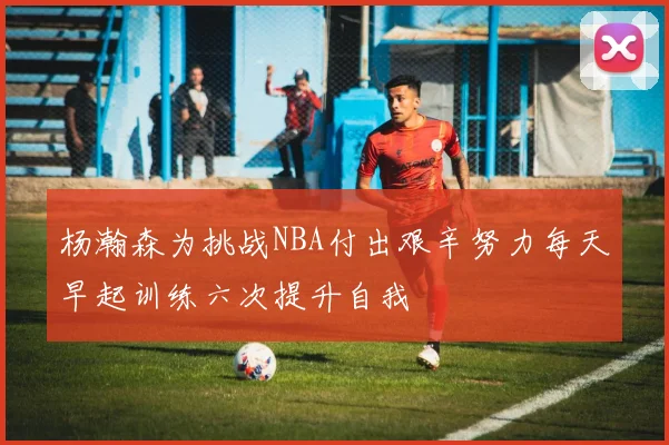 杨瀚森为挑战NBA付出艰辛努力每天早起训练六次提升自我
