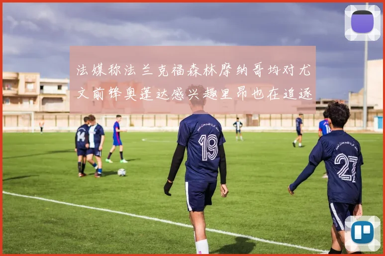 法媒称法兰克福森林摩纳哥均对尤文前锋奥蓬达感兴趣里昂也在追逐他