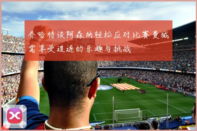 乔哈特谈阿森纳轻松应对比赛曼城需享受追逐的乐趣与挑战