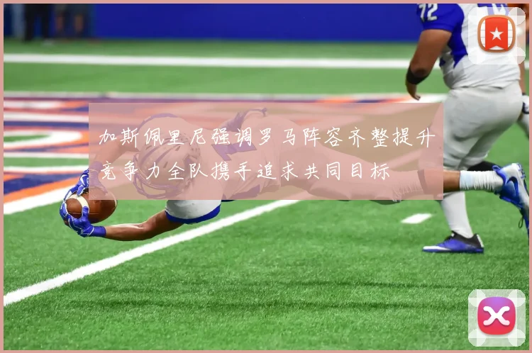 加斯佩里尼强调罗马阵容齐整提升竞争力全队携手追求共同目标