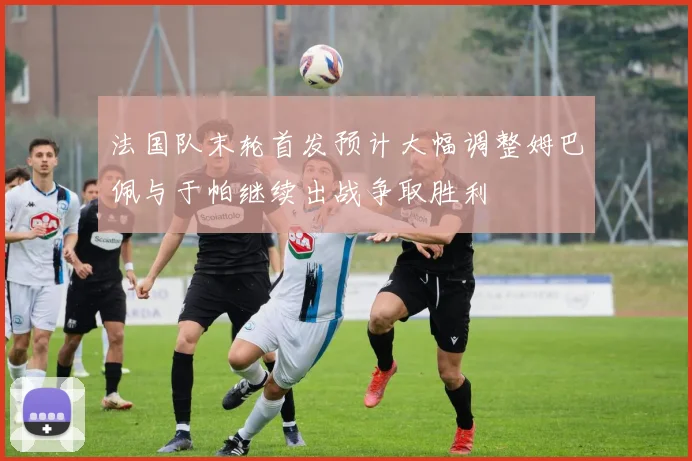 法国队末轮首发预计大幅调整姆巴佩与于帕继续出战争取胜利