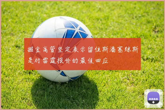 掘金高管坚定表示留住斯潘塞琼斯是对雷霆报价的最佳回应