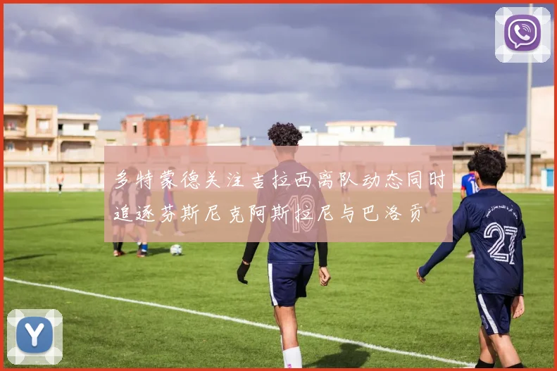 多特蒙德关注吉拉西离队动态同时追逐芬斯尼克阿斯拉尼与巴洛贡