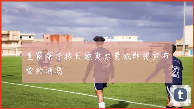 皇萨争夺格瓦迪奥尔曼城即将宣布续约消息