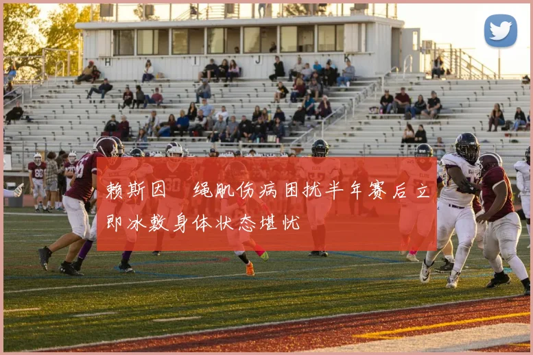 赖斯因腘绳肌伤病困扰半年赛后立即冰敷身体状态堪忧