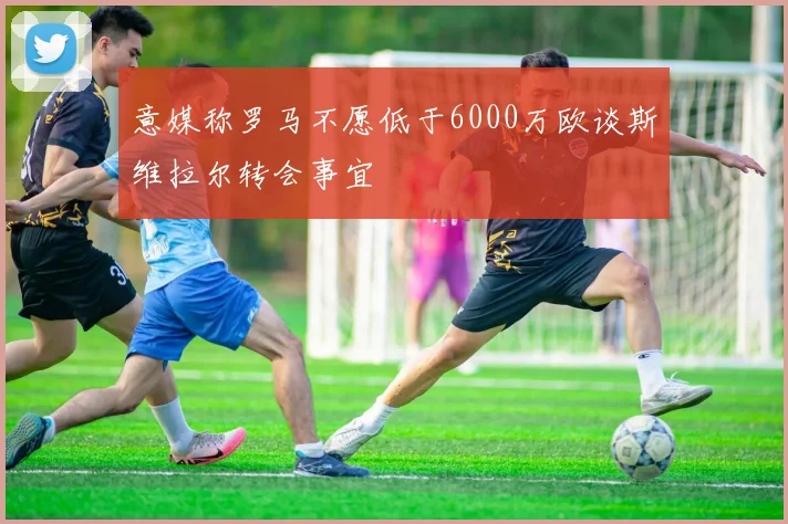 意媒称罗马不愿低于6000万欧谈斯维拉尔转会事宜