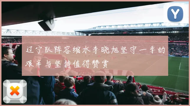 辽宁队阵容缩水李晓旭坚守一季的艰辛与坚持值得赞赏
