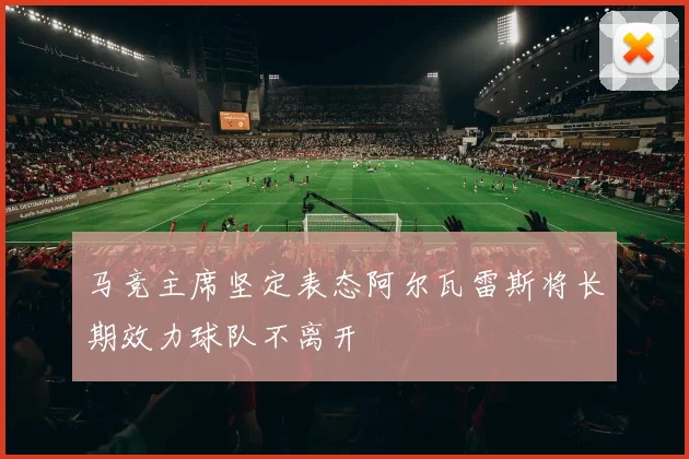 马竞主席坚定表态阿尔瓦雷斯将长期效力球队不离开