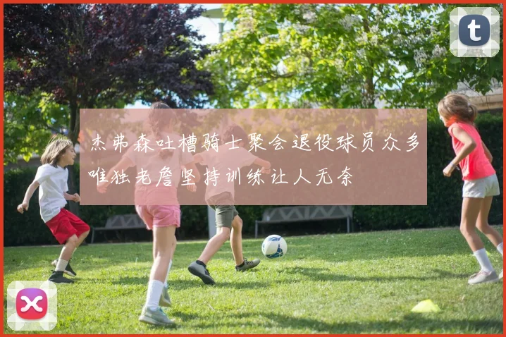 杰弗森吐槽骑士聚会退役球员众多唯独老詹坚持训练让人无奈