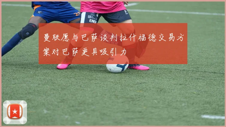曼联愿与巴萨谈判拉什福德交易方案对巴萨更具吸引力