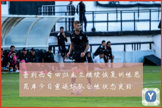 普利西奇回归米兰继续恢复训练恩昆库今日重返球队合练状态良好