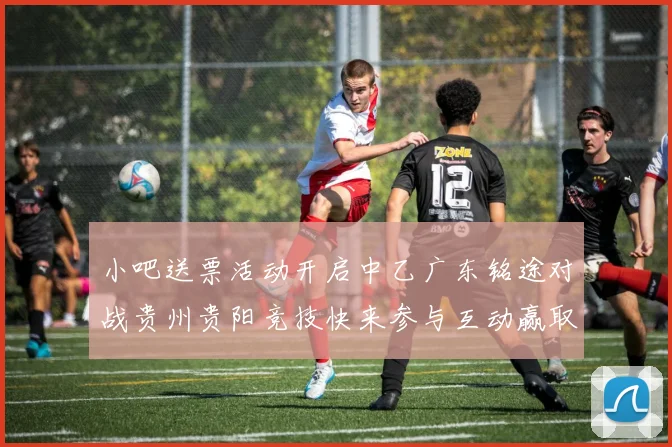 小吧送票活动开启中乙广东铭途对战贵州贵阳竞技快来参与互动赢取球票