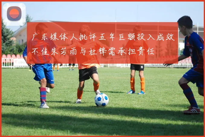 广东媒体人批评五年巨额投入成效不佳朱芳雨与杜锋需承担责任