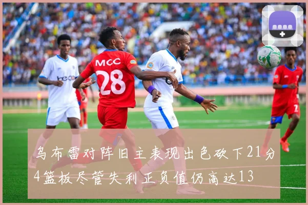 乌布雷对阵旧主表现出色砍下21分4篮板尽管失利正负值仍高达13