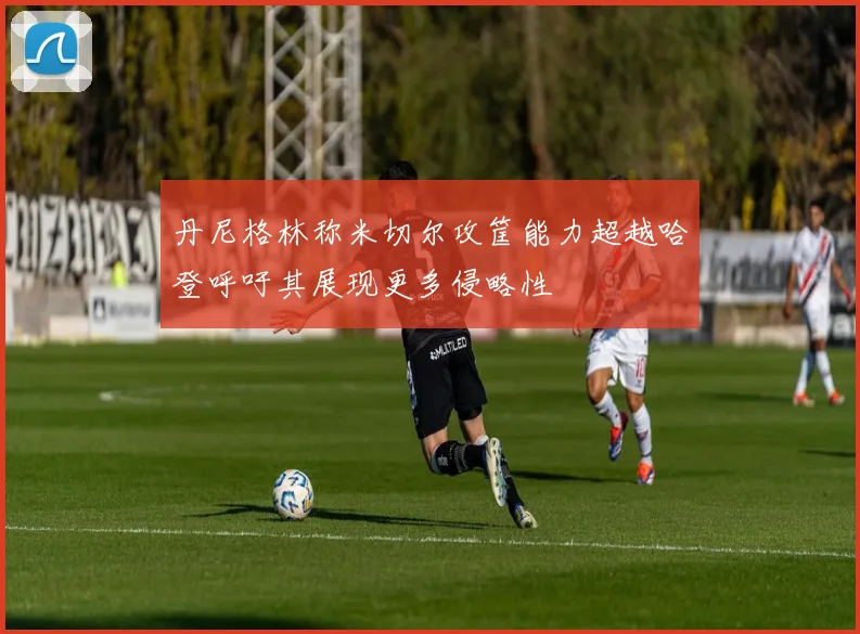 丹尼格林称米切尔攻筐能力超越哈登呼吁其展现更多侵略性