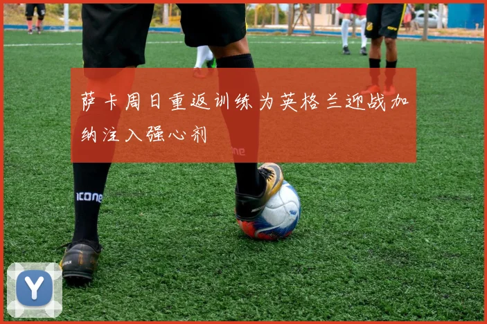 萨卡周日重返训练为英格兰迎战加纳注入强心剂