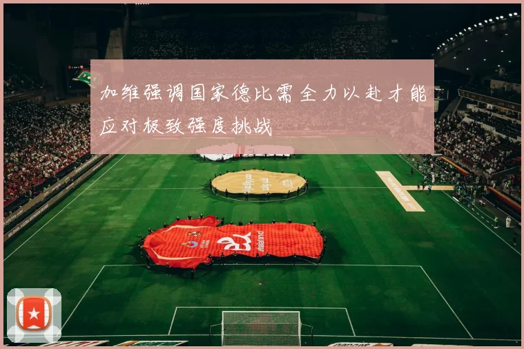 加维强调国家德比需全力以赴才能应对极致强度挑战